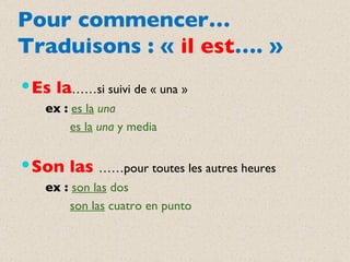 Pour commencer… Traduisons : «  il est …. » Es la ……si suivi de « una » ex   :   es la   una es la   una  y media Son las  ……pour toutes les autres heures ex :  son las  dos son las  cuatro en punto 