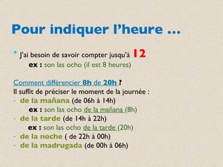 Pour indiquer l’heure … J’ai besoin de savoir compter jusqu’à  12 ex :  son las ocho (il est 8 heures) Comment différencier  8h  de  20h  ? Il suffit de préciser le moment de la journée : de la mañana  (de 06h à 14h) ex :  son las ocho  de la mañana  (8h) de la tarde  (de 14h à 22h) ex :  son las ocho  de la tarde  (20h) de la noche  ( de 22h à 00h) de la madrugada  (de 00h à 06h) 
