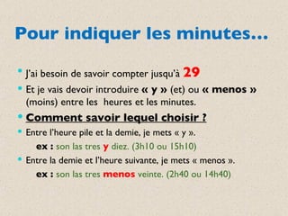 Pour indiquer les minutes… J’ai besoin de savoir compter jusqu’à  29 Et je vais devoir introduire  « y »  (et) ou  « menos »  (moins) entre les  heures et les minutes. Comment savoir lequel choisir ? Entre l’heure pile et la demie, je mets « y ». ex :  son las tres  y   diez. (3h10 ou 15h10) Entre la demie et l’heure suivante, je mets « menos ». ex :  son las tres  menos   veinte. (2h40 ou 14h40) 