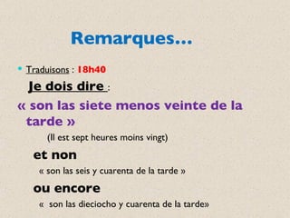 Remarques… Traduisons  :  18h40 Je dois dire  :  « son las siete menos veinte de la tarde »  (Il est sept heures moins vingt) et non  « son las seis y cuarenta de la tarde » ou encore  «  son las dieciocho y cuarenta de la tarde» 
