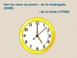Son las cinco en punto - de la madrugada (5h00)   - de la tarde (17h00) 