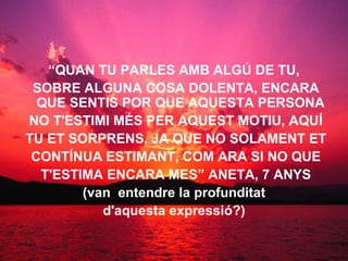 “ QUAN TU PARLES AMB ALGÚ DE TU, SOBRE ALGUNA COSA DOLENTA, ENCARA QUE SENTIS POR QUE AQUESTA PERSONA NO T'ESTIMI MÉS PER AQUEST MOTIU, AQUÍ TU ET SORPRENS, JA QUE NO SOLAMENT ET CONTÍNUA ESTIMANT, COM ARA SI NO QUE T'ESTIMA ENCARA MES” ANETA, 7 ANYS (van  entendre la profunditat d'aquesta expressió?)   