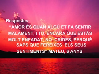 Respostes: “ AMOR ÉS QUAN ALGÚ ET FA SENTIR MALAMENT, I TU, ENCARA QUE ESTÀS MOLT ENFADAT, NO  CRIDES, PERQUÈ SAPS QUE FEREIXES  ELS SEUS SENTIMENTS” MATEU, 6 ANYS   