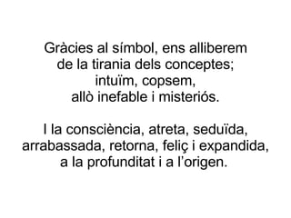 Gràcies al símbol, ens alliberem de la tirania dels conceptes; intuïm, copsem, allò inefable i misteriós. I la consciència, atreta, seduïda, arrabassada, retorna, feliç i expandida, a la profunditat i a l’origen.   