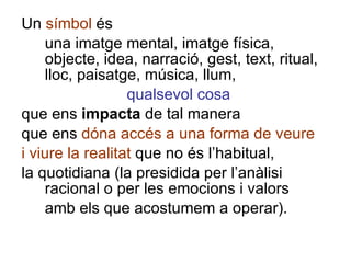 Un  símbol  és una imatge mental, imatge física, objecte, idea, narració, gest, text, ritual, lloc, paisatge, música, llum, qualsevol cosa que ens  impacta  de tal manera que ens  dóna accés a una forma de veure i viure la realitat  que no és l’habitual, la quotidiana (la presidida per l’anàlisi racional o per les emocions i valors amb els que acostumem a operar). 