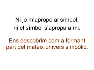 Ni jo m’apropo al símbol, ni el símbol s’apropa a mi. Ens descobrim com a formant part del mateix univers simbòlic. 