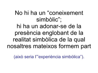 No hi ha un “coneixement simbòlic”; hi ha un adonar-se de la presència englobant de la realitat simbòlica de la qual nosaltres mateixos formem part (això seria l’”experiència simbòlica”). 