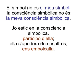 El símbol no és  el meu símbol , la consciència simbòlica no és la meva consciència simbòlica . Jo estic en la consciència simbòlica, participo d’ella ; ella s’apodera de nosaltres, ens embolcalla . 