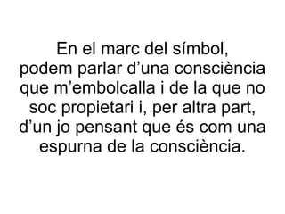 En el marc del símbol, podem parlar d’una consciència que m’embolcalla i de la que no soc propietari i, per altra part, d’un jo pensant que és com una espurna de la consciència. 