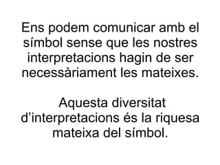 Ens podem comunicar amb el símbol sense que les nostres interpretacions hagin de ser necessàriament les mateixes.  Aquesta diversitat d’interpretacions és la riquesa mateixa del símbol. 
