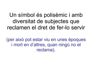 Un símbol és polisèmic i amb diversitat de subjectes que reclamen el dret de fer-lo servir (per això pot estar viu en unes èpoques i mort en d’altres, quan ningú no el reclama). 