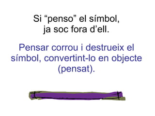 Si “penso” el símbol, ja soc fora d’ell. Pensar corrou i destrueix el símbol, convertint-lo en objecte (pensat). 