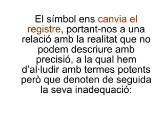 El símbol ens  canvia el registre , portant-nos a una relació amb la realitat que no podem descriure amb precisió, a la qual hem d’al·ludir amb termes potents però que denoten de seguida la seva inadequació: 