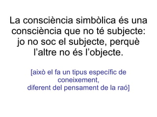 La consciència simbòlica és una consciència que no té subjecte: jo no soc el subjecte, perquè l’altre no és l’objecte. [això el fa un tipus específic de coneixement, diferent del pensament de la raó] 