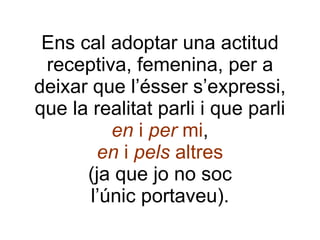 Ens cal adoptar una actitud receptiva, femenina, per a deixar que l’ésser s’expressi, que la realitat parli i que parli en  i  per  mi , en  i  pels  altres (ja que jo no soc l’únic portaveu). 