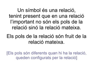 Un símbol és una relació, tenint present que en una relació l’important no són els pols de la relació sinó la relació mateixa. Els pols de la relació són fruit de la relació mateixa. [Els pols són diferents quan hi ha la relació, queden configurats per la relació] 