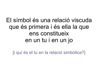 El símbol és una relació viscuda que és primera i és ella la que ens constitueix en un tu i en un jo [i quí és el tu en la relació simbòlica?] 