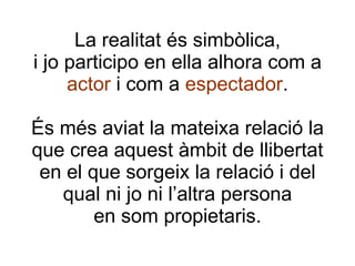 La realitat és simbòlica, i jo participo en ella alhora com a  actor  i com a  espectador . És més aviat la mateixa relació la que crea aquest àmbit de llibertat en el que sorgeix la relació i del qual ni jo ni l’altra persona en som propietaris. 