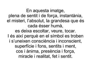 En aquesta imatge, plena de sentit i de força, instantània, el misteri, l’absolut, la grandesa que és cada ésser humà, es deixa escoltar, veure, tocar. I és així perquè en el símbol es troben i s’uneixen consciència i inconscient, superfície i fons, sentits i ment, cos i ànima, presència i força, miracle i realitat, fet i sentit. 