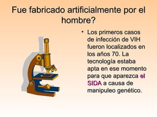 Fue fabricado artificialmente por el hombre? Los primeros casos de infección de VIH fueron localizados en los años 70. La tecnología estaba apta en ese momento para que aparezca  el SIDA  a causa de manipuleo genético. 