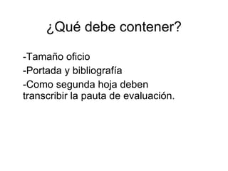 ¿Qué debe contener?  Tamaño oficio Portada y bibliografía Como segunda hoja deben transcribir la pauta de evaluación. 