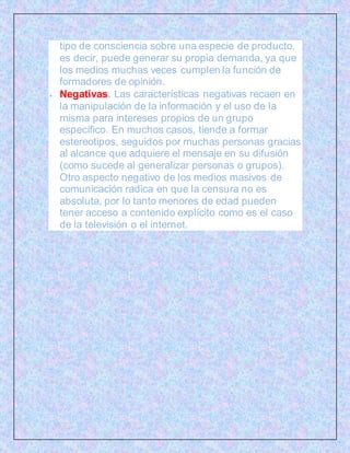 tipo de consciencia sobre una especie de producto,
es decir, puede generar su propia demanda, ya que
los medios muchas veces cumplen la función de
formadores de opinión.
 Negativas. Las características negativas recaen en
la manipulación de la información y el uso de la
misma para intereses propios de un grupo
específico. En muchos casos, tiende a formar
estereotipos, seguidos por muchas personas gracias
al alcance que adquiere el mensaje en su difusión
(como sucede al generalizar personas o grupos).
Otro aspecto negativo de los medios masivos de
comunicación radica en que la censura no es
absoluta, por lo tanto menores de edad pueden
tener acceso a contenido explícito como es el caso
de la televisión o el internet.
 