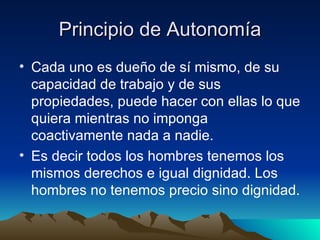 Principio de Autonomía Cada uno es dueño de sí mismo, de su capacidad de trabajo y de sus propiedades, puede hacer con ellas lo que quiera mientras no imponga coactivamente nada a nadie. Es decir todos los hombres tenemos los mismos derechos e igual dignidad. Los hombres no tenemos precio sino dignidad. 