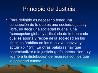 Principio de Justicia Para definirlo es necesario tener una concepción de lo que es una sociedad justa y libre, es decir una sociedad buena. Una  “concepción global y articulada de lo que cada cual es aporta y recibe de la sociedad en los distintos ámbitos en los que vive convive y actúa” (p. 151). En otras palabras hay que contextualizar a la justicia (país, internacional) y ligarlo a la distribución de recursos con los que la sociedad cuenta. 