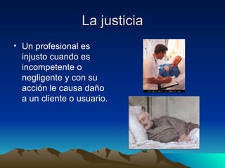 La justicia Un profesional es injusto cuando es incompetente o negligente y con su acción le causa daño a un cliente o usuario.   
