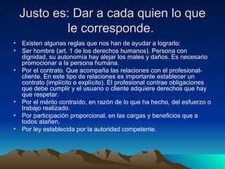 Justo es: Dar a cada quien lo que le corresponde.  Existen algunas reglas que nos han de ayudar a lograrlo: Ser hombre (art. 1 de los derechos humanos). Persona con dignidad, su autonomía hay alejar los males y daños. Es necesario promocionar a la persona humana. Por el contrato. Que acompaña las relaciones con el profesional- cliente. En este tipo de relaciones es importante establecer un contrato (implícito o explícito). El profesional contrae obligaciones que debe cumplir y el usuario o cliente adquiere derechos que hay que respetar. Por el mérito contraído, en razón de lo que ha hecho, del esfuerzo o trabajo realizado. Por participación proporcional, en las cargas y beneficios que a todos atañen. Por ley establecida por la autoridad competente. 