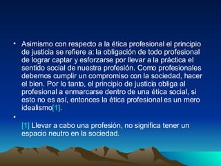 Asimismo con respecto a la ética profesional el principio de justicia se refiere a: la obligación de todo profesional de lograr captar y esforzarse por llevar a la práctica el sentido social de nuestra profesión. Como profesionales debemos cumplir un compromiso con la sociedad, hacer el bien. Por lo tanto, el principio de justicia obliga al profesional a enmarcarse dentro de una ética social, si esto no es así, entonces la ética profesional es un mero idealismo [1] .  [1]  Llevar a cabo una profesión, no significa tener un espacio neutro en la sociedad.  