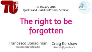 The right to be
forgotten
Francesco Bonadiman
franzbona@hotmail.it
Craig Kershaw
ckismuk@gmail.com
15 January 2015
Quality and Usability (Privacy) Seminar
 