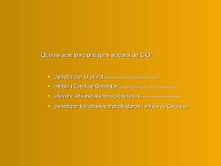 Quines són les polítiques socials de CiU?  apostar per lo privat   i deixar en els mínims precaris lo públic   afeblir l’Estat de Benestar , ja històricament deficient en el nostres pa í s afavori r   els estrats més poderosos   i les seves xarxes clientelars penalitza r  les classes treballadores i mitjes  de Catalunya 