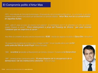 1974 :  inicia estudis de Ciències Econòmiques i Empresarials a la Universitat de Barcelona.  La  universitat i la societat catalana vivien  l’ ebullició  de  la lluita per l es  llibertat s  i la identitat catalana.  Artur Mas mai es va comprometre en aquelles lluites .   Fonts:  www.ciu.cat ;  www.arturmas.com ; www.elpais.es Artur Mas va completar els seus estudis empresarials a  IESE , l’escola de negocis vinculada a l’ Opus   Dei   a  Barcelona .   1977:  amb 21 anys  va viure  “de manera molt especial”   la manifestació de l’11 de setembre (un milió de catalans exigi en  l’Estatut  al carrer )  “ Vivia relativament a prop del Passeig de Gràcia ,  per això  record o  l’ambient que es respirava al carrer.” 1982 :  va  entra r a  treballar  al Departament de Comerç, Consum i Turisme  de  la Generalitat El Compromís polític d’Artur Mas “ He passat tots els estius de la meva vida a Vilassar de Mar ”. Va ser aquells estius quan  va fer  colla  amb els fills de Jordi Pujol  i Marta Ferrusola . 1987:   comença el seu compromís polític   10 anys després de la recuperació de la democràcia i de les institucions catalanes .   Tenia 31 anys. 