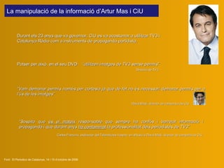 La manipulació de la informació  d ’Artur Mas  i CiU   Durant els 23 anys que va governar, CiU es va acostumar a utilitzar TV3 i Catalunya Ràdio com a instruments de propaganda partidista. Font:  El Periodico de Catalunya, 14 i 15 d’octubre de 2006 “ V a m  demanar permís  només  per cortesia  ja que  de fet no és necessari demanar permís per a l’ús de les imatges”    David  Madí , director de campanya de CiU   Potser per això, en el seu DVD:    “ utilitzen imatges de TV3 sense permís ”      Direcció de TV3 “ Sospito que  és el mateix  responsable que sempre ha confós i barrejat informació i propaganda i que durant anys  ha contaminat  la professionalitat dels periodistes de TV3”   Carles  Fra n cino , exdirector del Telenotícies Vespre,  en al·lusió a David Madí ,  director de campaña de CiU 