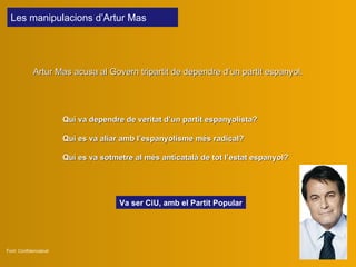 L es  manipulaci ons  d’Artur Mas  Artur Mas a cusa al Govern tripartit de dependre d’un partit espanyol .  Font: Confidencialcat Qui va dependre de veritat d’un partit espanyolista? Qui  es  va  aliar amb  l’espanyolisme més radical? Qui es va sotmetre al més anticatalà de  tot  l’estat espanyol? Va ser CiU , amb el Partit Popular 