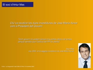 El soci  d’Artur Mas  "Com govern no podem tancar-nos portes abans de temps perquè sembla que l’actitud del PP és oberta“ Artur Mas any 2000, en  la  segona  investidura de J osé  M aria  Aznar CiU  v a recolza r  les dues investidures de José Maria Aznar com a President del Govern Fonts:  La Vanguardia 5 abril 2000; El País 10 novembre 2003 