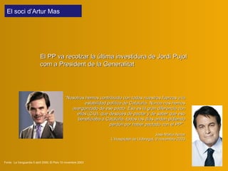 Fonts:  La Vanguardia 5 abril 2000; El País 10 novembre 2003 El PP  v a recolza r  la última investidura de Jordi Pujol com a President de la Generalitat “ Nosotros hemos contribuido con todas nuestras fuerzas a la estabilidad política de Cataluña. Nunca nos hemos avergonzado de ese pacto. Ésa es la gran diferencia con ellos  (CiU) , que después de pactar y de saber que eso beneficiaba a Cataluña, todos los días andan pidiendo perdón por haber pactado con el PP".   José María Aznar L’Hospitalet de Llobregat, 9 novembre 2003 El soci  d’Artur Mas  
