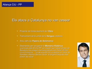 Projecte de transvasament de l’ Ebre . Trencament de la unitat de la  llengua  catalana. Arxiu del cas  Papers de Salamanca . Desinterès per recuperar la  Memòria Històrica   (a principis dels 90 CiU-PP van impedir que l’estadi olímpic de Barcelona fos conegut internacionalment com  Estadi Olímpic Lluís Companys ;  i ja als anys 80 CiU va dedicar un carrer de Gandesa a Ramón Serrano Suñer, el dirigent franquista més pròxim als nazis). Els atacs a Catalunya no van cessar Aliança CiU - PP  