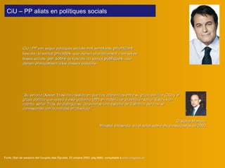 CiU i PP van seguir polítiques socials molt semblants,  prioritzant  l’escola i la sanitat  privades  -que atenen prioritàriament a les seves bases socials-  per sobre  de l’escola i la sanitat  públiques  -que atenen principalment a les classes populars-.   Fonts:  Diari de sessions del Congrés dels Diputats, 23 octubre 2002, pàg 9882, consultable a  www.congreso.es “ Su señoría  (Xavier Trias)  ha insistido en que hay diferencias entre su grupo político  (CiU)  y el grupo político que apoya a este gobierno  (PP)  en materia de protección social. Esto es un intento, señor Trias, de distinguirse, de ponerse una especie de distintivo, pero no se corresponde con la realidad en absoluto.”   Cristóbal Montoro Ministre d’Hisenda, en el d ebat sobre els pressupostos de 2003 CiU – PP aliats en polítiques socials  