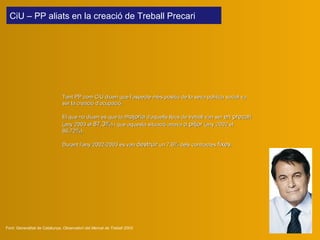 Tant PP com CiU diuen que l’aspecte més positiu de la seva política social va ser la creació d’ocupació.   El que no diuen és que la  majoria  d’aque ll s llocs de treball van ser  en precari  (any 2003 el  87,3% ) i que aquesta situació anava  a pitjor  (any 2002 el 86,72%). Durant l’any 2002-2003 es van  destruir  un 7,6% dels contractes  fixes .  Font: Generalitat de Catalunya,  Observatori del Mercat de Treball 2003 CiU – PP aliats en la creació de Treball Precari  