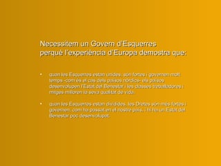 Necessitem un Govern d’Esquerres perquè l’experiència d’Europa demostra que: quan les Esquerres estan unides, són fortes i governen molt temps -com és el cas dels països nòrdics- els països desenvolupen l’Estat del Benestar i les classes treballadores i mitges milloren la seva qualitat de vida. quan les Esquerres estan dividides, les Dretes són més fortes i governen, com ha passat en el nostre país, i hi ha un Estat del Benestar poc desenvolupat. 