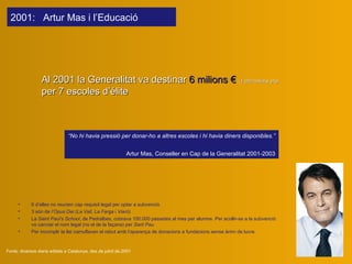 Al 2001 l a Generalitat va destinar  6 milions €   (1.000 milions pts)  per 7 escoles d’élite Fonts: diversos diaris editats a Catalunya, des de juliol de 2001 6 d’elles no reunien cap requisit legal per optar a subvenció.  3 són de  l’Opus Dei (La Vall ,  La Farga  i  Viaró) La  Saint Paul's School , de Pedralbes, cobrava 100.000 pessetes al mes per alumne. Per acollir-se a la subvenció va canviar el nom legal (no el de la façana) per  Sant Pau.  Per incomplir la llei camuflaven el rebut amb l’aparença de donacions a fundacions sense ànim de lucre. “ No hi havia pressió per donar-ho a altres escoles i hi havia diners disponibles.” Artur Mas ,  Conseller en Cap de la Generalitat  2001-2003 200 1 :  Artur Mas  i l’Educació   