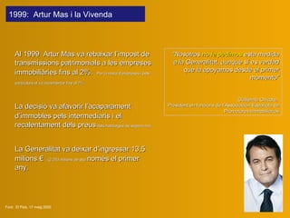 Al 1999   Artur Mas va  re baixar l’impost de transmissions patrimonials a les empreses immobiliàries fins al 2%.   P er la resta d’empreses i  pels  particulars el va incrementar fins al 7%   La decisió va afavorir l’acaparament d’immobles pels intermediaris   i  e l recalentament dels preus  dels habitatges de segona mà. La Generalitat va deixar d’ingressar 13,5 milions €   (2.253 milions de pts)  només el primer any. Font:  El Pais, 17 maig 2000 " Nosotros  no le pedimos  esta medida a la Generalitat, aunque sí es verdad que la apoyamos desde el primer momento ” Guillermo Chicote,  President en funcions de l’Associación Española de Promotores Immobiliarios 1999 :  Artur Mas  i la Vivenda   