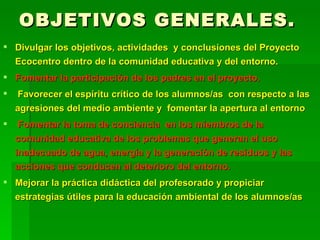 OBJETIVOS GENERALES. Divulgar los objetivos, actividades  y conclusiones del Proyecto Ecocentro dentro de la comunidad educativa y del entorno. Fomentar la participación de los padres en el proyecto. Favorecer el espíritu crítico de los alumnos/as  con respecto a las agresiones del medio ambiente y  fomentar la apertura al entorno Fomentar la toma de conciencia  en los miembros de la comunidad educativa de los problemas que generan el uso inadecuado de agua, energía y la generación de residuos y las acciones que conducen al deterioro del entorno. Mejorar la práctica didáctica del profesorado y propiciar estrategias útiles para la educación ambiental de los alumnos/as 