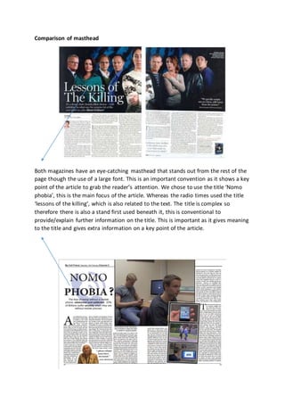 Comparison of masthead
Both magazines have an eye-catching masthead that stands out from the rest of the
page though the use of a large font. This is an important convention as it shows a key
point of the article to grab the reader’s attention. We chose to use the title ‘Nomo
phobia’, this is the main focus of the article. Whereas the radio times used the title
‘lessons of the killing’, which is also related to the text. The title is complex so
therefore there is also a stand first used beneath it, this is conventional to
provide/explain further information on the title. This is important as it gives meaning
to the title and gives extra information on a key point of the article.
 