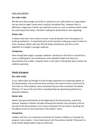 Facts and statistics
Our radio trailer
We did not make enough use of fact or statistics in our radio trailer to a large extent,
but we used an expert views which could be considered fact. However there is
definitely a large area in which we could focus more on, such as statistics which could
be surprising to the viewer, therefore making the documentary more appealing.
Doctor who
In doctor who there was no focus on fact, it was all extracts from the program to
build up excitement. It reveal brief parts to the storyline making you want to find out
more. However doctor who also did not follow conventions, but this is to be
expected as it targets a younger audience.
Comparison
Even though both target a younger audience I would say in the future I would focus
more on adding facts, this would give a more detailed insight into what our
documentary has to offer. However there is still value in having few facts to leave the
audience guessing.
Details of program
Our radio trailer
In our radio trailer we thought it to be of high importance to include key details of
the documentary such as channel time and date. We chose to have it at the end of
the trailer so if the audience were interested they can then remember the details.
Whereas if it was at the start then it would perhaps be ignored by potential our
potential audience.
Doctor who
Doctor who gives brief details at the beginning of the documentary, mainly the
channel. However it follows the idea of having the channel time and date in full at
the end of the documentary so it is more convenient for the listener. By doing this
the details of the air time stay fresh in the viewer’s mind.
Comparison
I believe that this is an important convention for trailers to follow as it will get the
program more viewers. It also make sense to let the audience decide if they want to
know further details before they are told them.
 