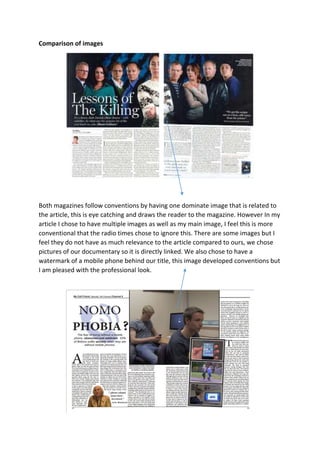 Comparison of images
Both magazines follow conventions by having one dominate image that is related to
the article, this is eye catching and draws the reader to the magazine. However In my
article I chose to have multiple images as well as my main image, I feel this is more
conventional that the radio times chose to ignore this. There are some images but I
feel they do not have as much relevance to the article compared to ours, we chose
pictures of our documentary so it is directly linked. We also chose to have a
watermark of a mobile phone behind our title, this image developed conventions but
I am pleased with the professional look.
 