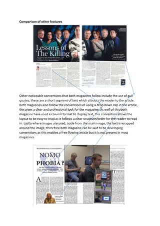 Comparison of other features
Other noticeable conventions that both magazines follow include the use of pull
quotes, these are a short segment of text which attracts the reader to the article.
Both magazines also follow the conventions of using a drop down cap in the article,
this gives a clear and professional look for the magazine. As well of this both
magazine have used a column format to display text, this convention allows the
layout to be easy to read as it follows a clear structure/order for the reader to read
in. Lastly where images are used, aside from the main image, the text is wrapped
around the image, therefore both magazine can be said to be developing
conventions as this enables a free flowing article but it is not present in most
magazines.
 