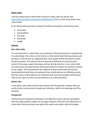 Radio trailer
I will be comparing my radio trailer to that of a radio trailer for doctor who
https://www.youtube.com/watch?v=OtOjbwGi3nk (This is a link to the doctor who
radio trailer)
In our documentary we had to choose if to follow conventions in these key areas:
 Voice Over
 Sound effects
 Vox-Pops
 Interviews
 Length
Extracts
Our radio trailer
It is conventional in a radio trailer to use extracts of the documentary or episode that
it is advertising. This is done so the listener is informed of what the documentary will
be about, if the extracts are appealing then more people will be attracted to watch
the documentary. The extracts that are typically withdrawn from documentary
consist of Vox-pops, expert interviews and key facts & statistics. In our radio trailer
we used several vox-pop extracts which gave quick-fire answers on questions related
to our subject. This would attract the audience as they would want to know the
meaning behind what they are saying and how mobile phones are effecting society.
We also used a small snippet of our interview with July, this provided a brief expert
view on our topic to show a serious element to our documentaries.
Doctor who
In the doctor who trailer we hear key extracts from the episode, however they are
careful only to use key words to grab your attention, whilst not revealing any of the
storyline.
Comparison
I believe that we followed conventions in an effective manner and also developed
them by using multiple snippets of vox-pops, however I think this was effective as it
shows who the documentary was about (the youth and modern day technology).
 